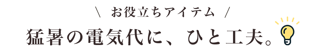 お役立ちアイテム！猛暑の電気代に、ひと工夫。